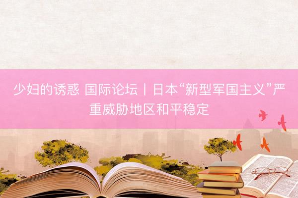 少妇的诱惑 国际论坛丨日本“新型军国主义”严重威胁地区和平稳定