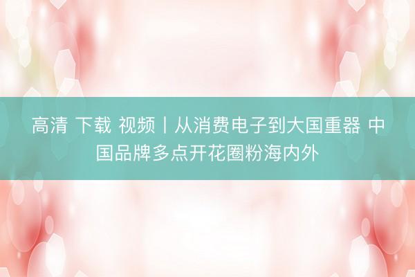 高清 下载 视频丨从消费电子到大国重器 中国品牌多点开花圈粉海内外