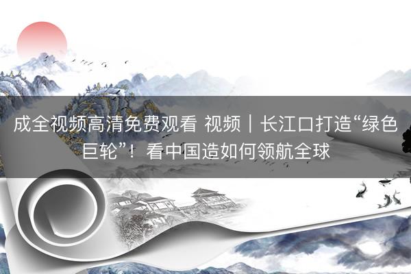 成全视频高清免费观看 视频｜长江口打造“绿色巨轮”！看中国造如何领航全球