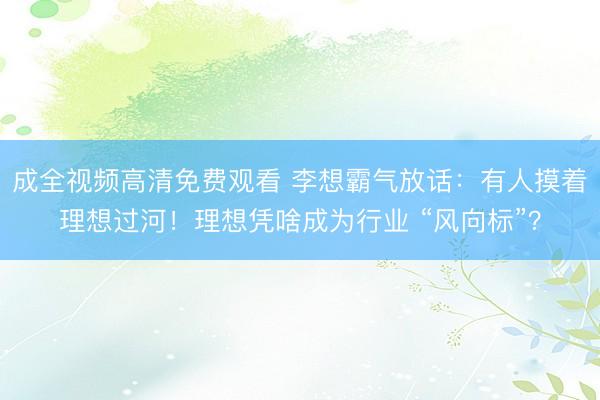 成全视频高清免费观看 李想霸气放话：有人摸着理想过河！理想凭啥成为行业 “风向标”？