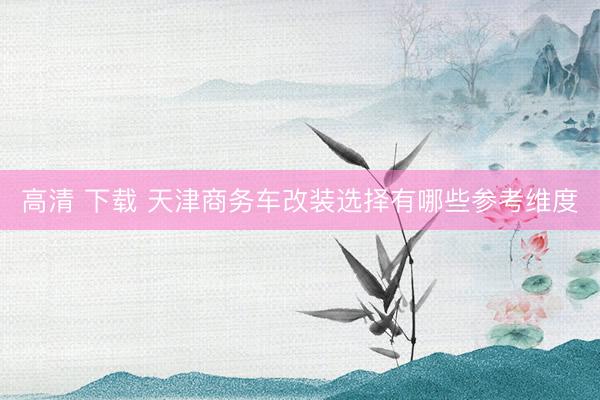 高清 下载 天津商务车改装选择有哪些参考维度
