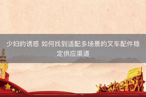 少妇的诱惑 如何找到适配多场景的叉车配件稳定供应渠道
