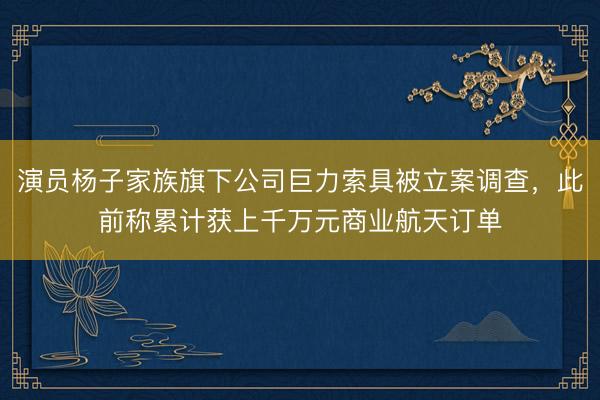 演员杨子家族旗下公司巨力索具被立案调查，此前称累计获上千万元商业航天订单