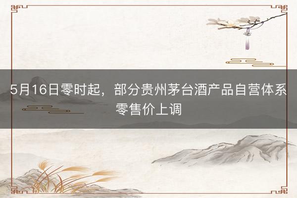 5月16日零时起，部分贵州茅台酒产品自营体系零售价上调