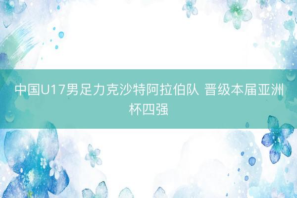 中国U17男足力克沙特阿拉伯队 晋级本届亚洲杯四强