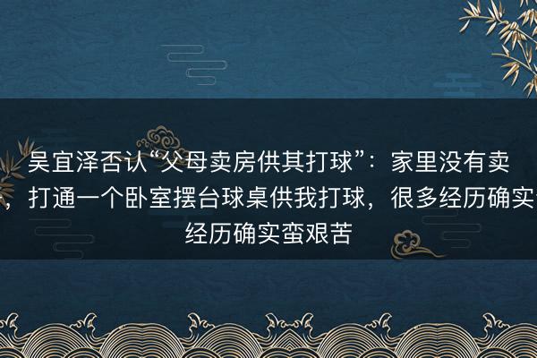 吴宜泽否认“父母卖房供其打球”：家里没有卖掉房子，打通一个卧室摆台球桌供我打球，很多经历确实蛮艰苦