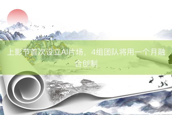 上影节首次设立AI片场，4组团队将用一个月融合创制