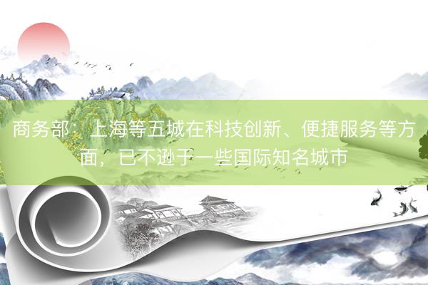 商务部：上海等五城在科技创新、便捷服务等方面，已不逊于一些国际知名城市