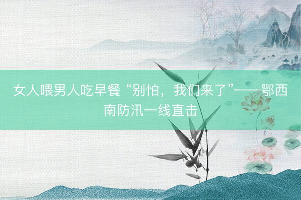 女人喂男人吃早餐 “别怕，我们来了”——鄂西南防汛一线直击