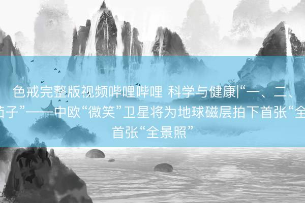 色戒完整版视频哔哩哔哩 科学与健康|“一、二、三，茄子”——中欧“微笑”卫星将为地球磁层拍下首张“全景照”