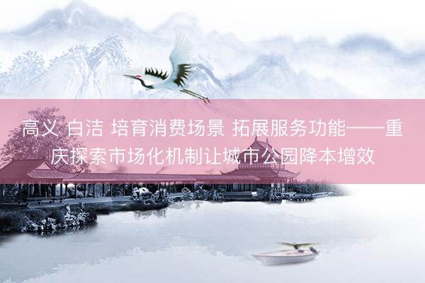高义 白洁 培育消费场景 拓展服务功能——重庆探索市场化机制让城市公园降本增效