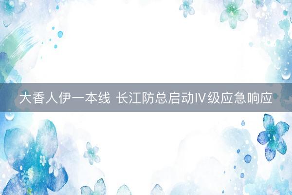 大香人伊一本线 长江防总启动Ⅳ级应急响应
