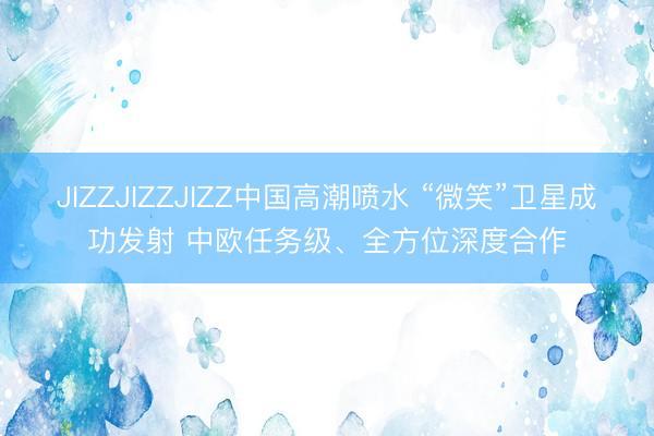 JIZZJIZZJIZZ中国高潮喷水 “微笑”卫星成功发射 中欧任务级、全方位深度合作