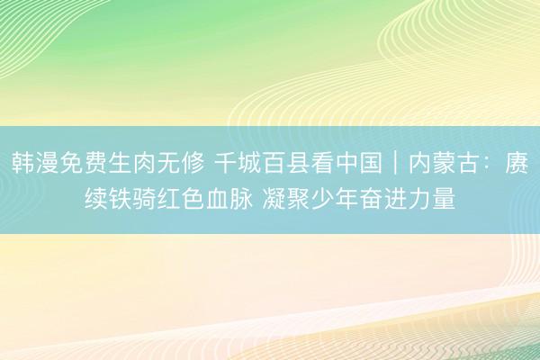 韩漫免费生肉无修 千城百县看中国｜内蒙古：赓续铁骑红色血脉 凝聚少年奋进力量