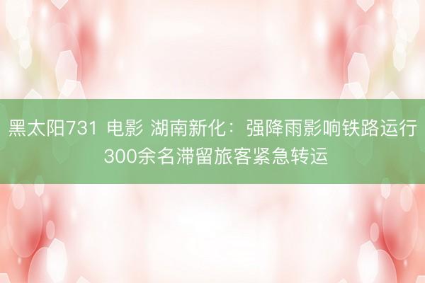 黑太阳731 电影 湖南新化：强降雨影响铁路运行 300余名滞留旅客紧急转运