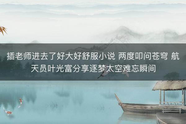 插老师进去了好大好舒服小说 两度叩问苍穹 航天员叶光富分享逐梦太空难忘瞬间