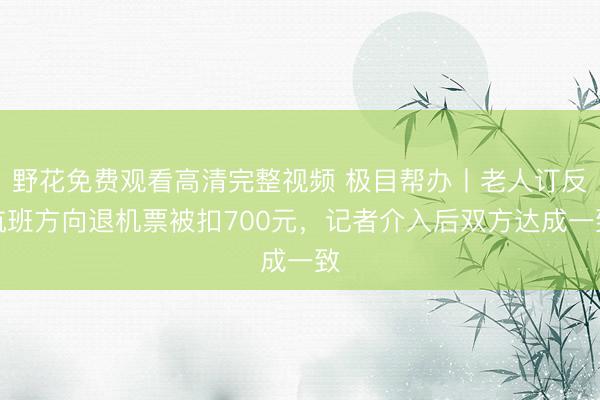 野花免费观看高清完整视频 极目帮办丨老人订反航班方向退机票被扣700元，记者介入后双方达成一致