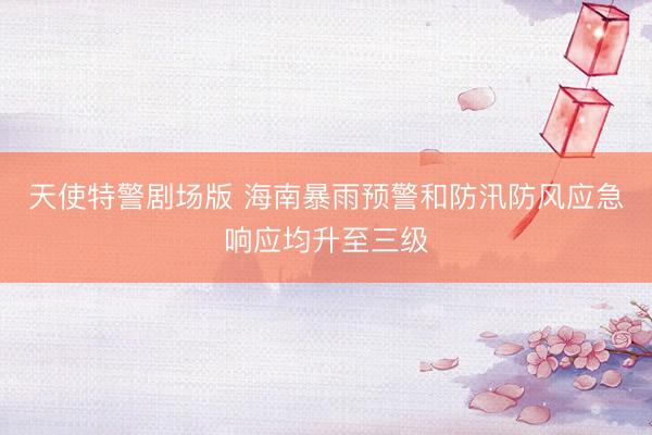 天使特警剧场版 海南暴雨预警和防汛防风应急响应均升至三级