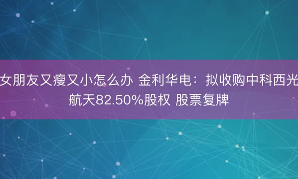 女朋友又瘦又小怎么办 金利华电：拟收购中科西光航天82.50%股权 股票复牌