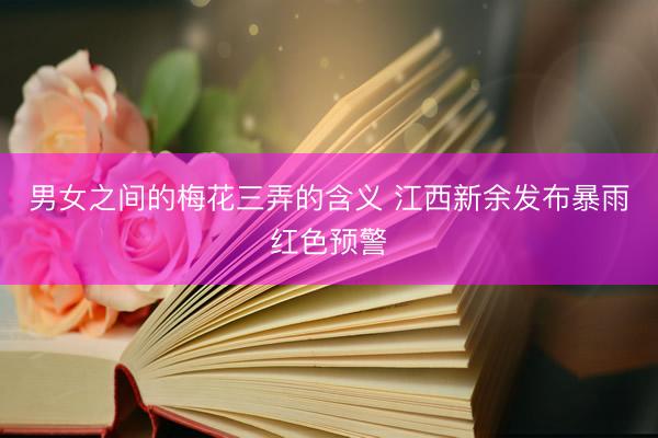 男女之间的梅花三弄的含义 江西新余发布暴雨红色预警