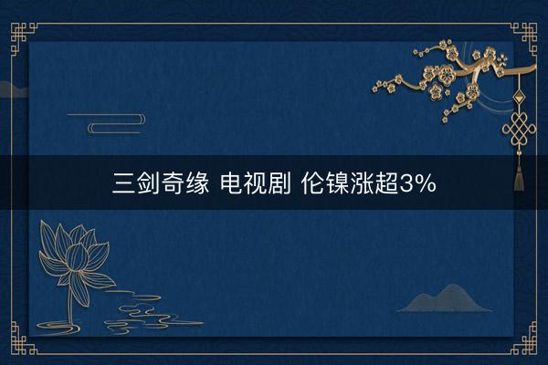 三剑奇缘 电视剧 伦镍涨超3%