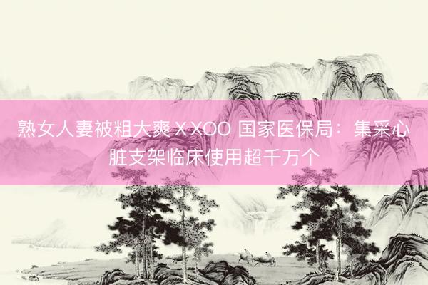 熟女人妻被粗大爽ⅩXOO 国家医保局：集采心脏支架临床使用超千万个