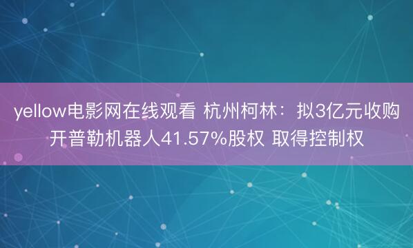 yellow电影网在线观看 杭州柯林：拟3亿元收购开普勒机器人41.57%股权 取得控制权