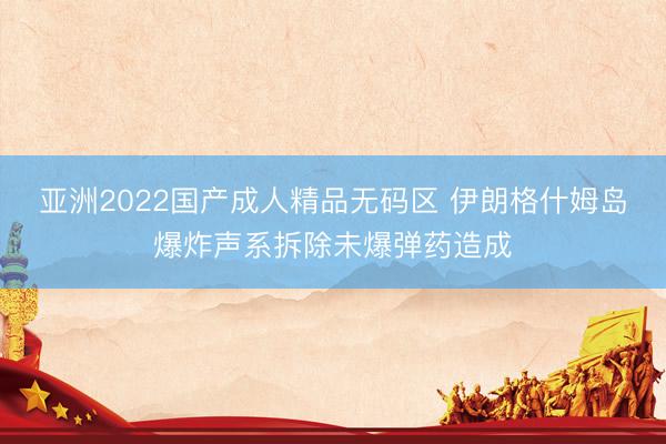 亚洲2022国产成人精品无码区 伊朗格什姆岛爆炸声系拆除未爆弹药造成