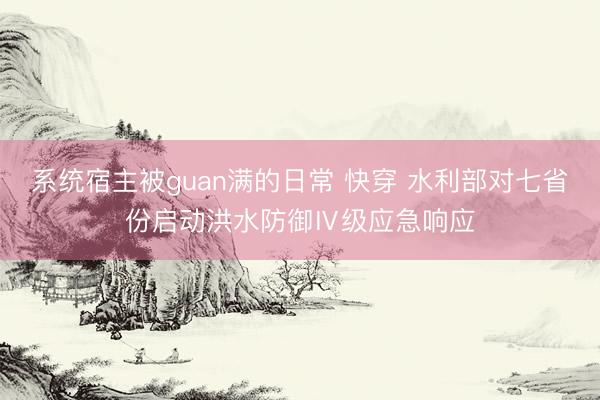 系统宿主被guan满的日常 快穿 水利部对七省份启动洪水防御Ⅳ级应急响应