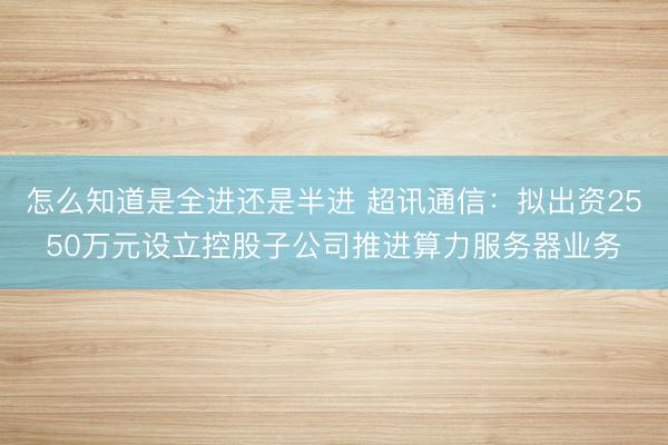 怎么知道是全进还是半进 超讯通信：拟出资2550万元设立控股子公司推进算力服务器业务