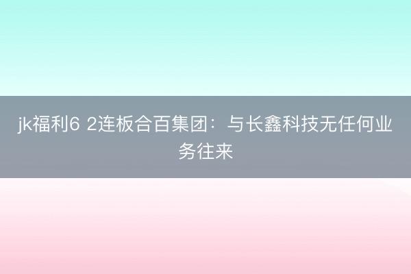 jk福利6 2连板合百集团：与长鑫科技无任何业务往来