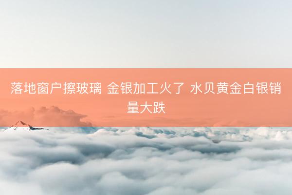 落地窗户擦玻璃 金银加工火了 水贝黄金白银销量大跌