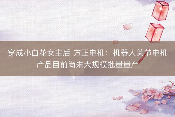穿成小白花女主后 方正电机：机器人关节电机产品目前尚未大规模批量量产