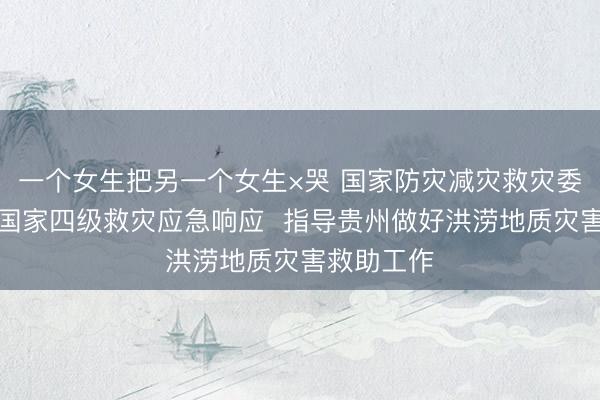 一个女生把另一个女生×哭 国家防灾减灾救灾委员会启动国家四级救灾应急响应  指导贵州做好洪涝地质灾害救助工作