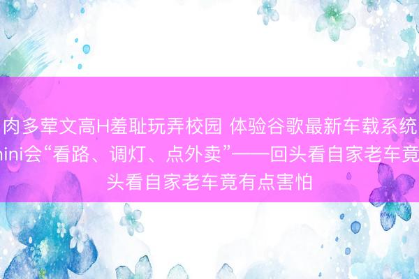 肉多荤文高H羞耻玩弄校园 体验谷歌最新车载系统：当Gemini会“看路、调灯、点外卖”——回头看自家老车竟有点害怕