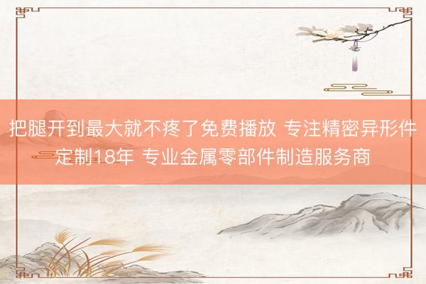 把腿开到最大就不疼了免费播放 专注精密异形件定制18年 专业金属零部件制造服务商