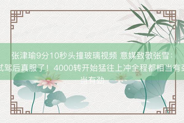张津瑜9分10秒头撞玻璃视频 意媒致敬张雪：试驾后真服了！4000转开始猛往上冲全程都相当有劲