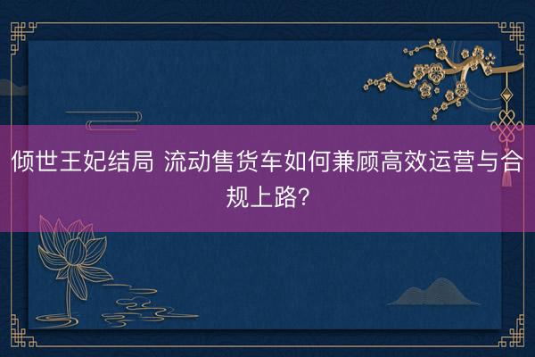 倾世王妃结局 流动售货车如何兼顾高效运营与合规上路？