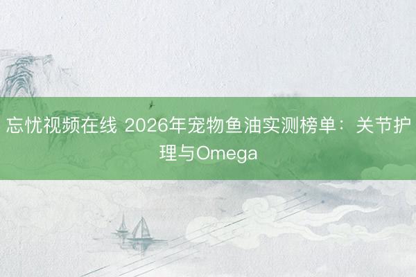 忘忧视频在线 2026年宠物鱼油实测榜单：关节护理与Omega
