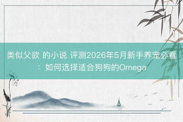 类似父欲 的小说 评测2026年5月新手养宠必看：如何选择适合狗狗的Omega