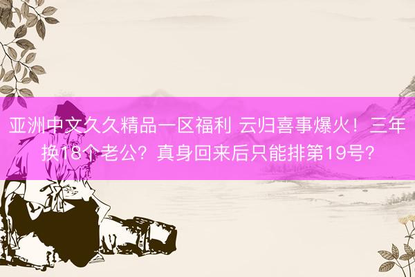 亚洲中文久久精品一区福利 云归喜事爆火！三年换18个老公？真身回来后只能排第19号？