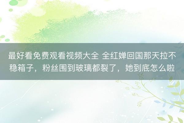 最好看免费观看视频大全 全红婵回国那天拉不稳箱子，粉丝围到玻璃都裂了，她到底怎么啦