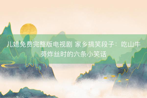 儿媳免费完整版电视剧 家乡搞笑段子：吃山牛蒡炸丝时的六条小笑话