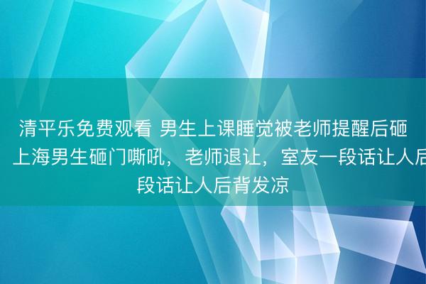 清平乐免费观看 男生上课睡觉被老师提醒后砸桌怒吼：上海男生砸门嘶吼，老师退让，室友一段话让人后背发凉