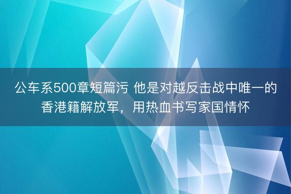 公车系500章短篇污 他是对越反击战中唯一的香港籍解放军，用热血书写家国情怀