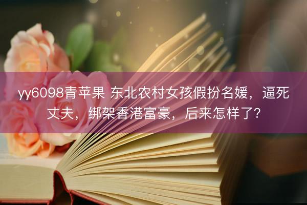 yy6098青苹果 东北农村女孩假扮名媛，逼死丈夫，绑架香港富豪，后来怎样了？