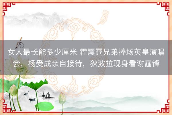 女人最长能多少厘米 霍震霆兄弟捧场英皇演唱会，杨受成亲自接待，狄波拉现身看谢霆锋