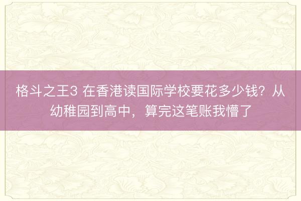 格斗之王3 在香港读国际学校要花多少钱？从幼稚园到高中，算完这笔账我懵了