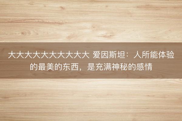 大大大大大大大大大大 爱因斯坦：人所能体验的最美的东西，是充满神秘的感情