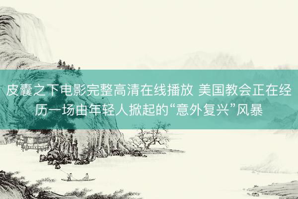 皮囊之下电影完整高清在线播放 美国教会正在经历一场由年轻人掀起的“意外复兴”风暴